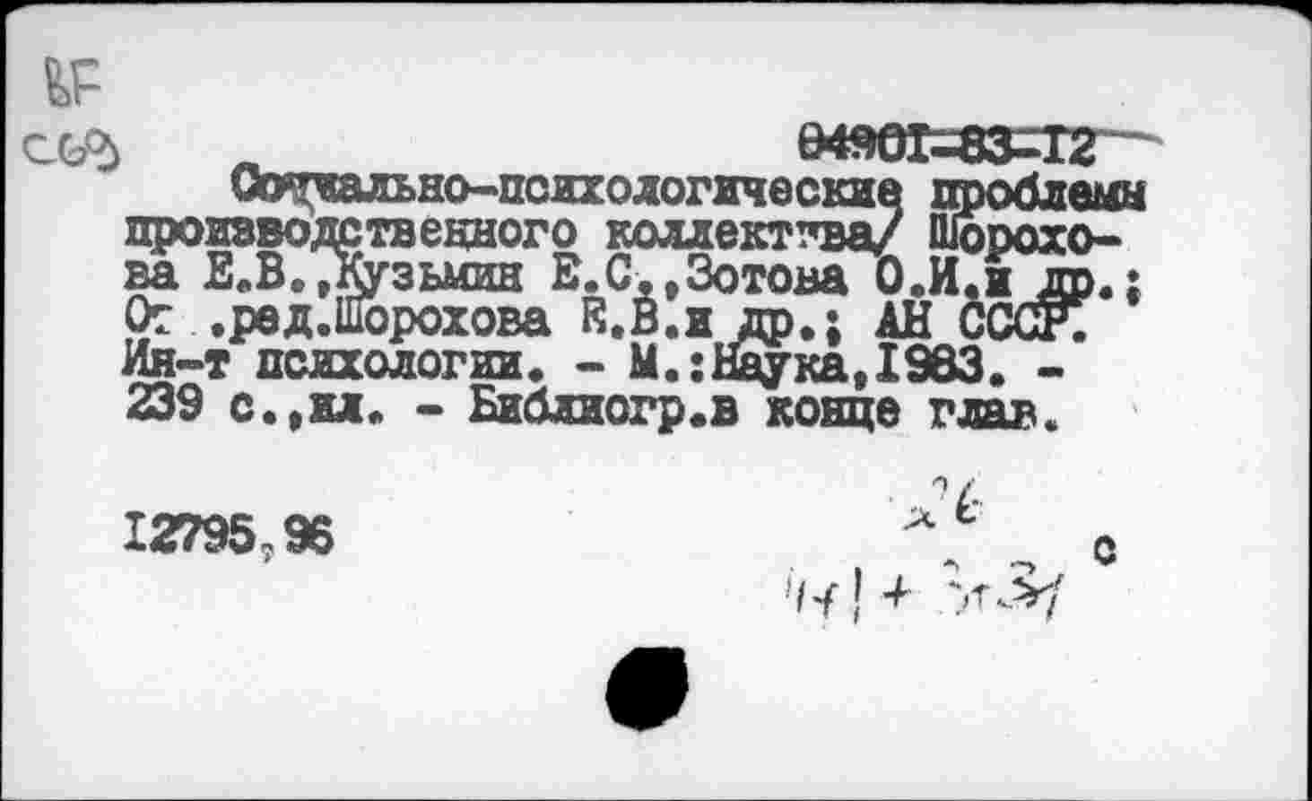 ﻿ССР) „_______ £4901-ВЗ^Т2
Сдутиально-псих. о логические проблемы производственного коллектива/ Шорохова Е.В.,Кузьмин Е.С,»Зотова О.И.ж др.: От .ред.Шорохова Е.В.ж др.; АН СССР. Ин-т психологии. - М.:Наука,1983. -239 с.,ил. - Библиогр.в конце глав.
12795?96
>1^ [ +